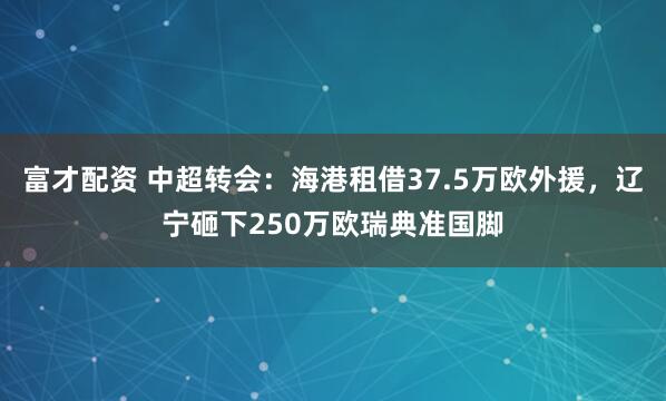 富才配资 中超转会：海港租借37.5万欧外援，辽宁砸下250万欧瑞典准国脚