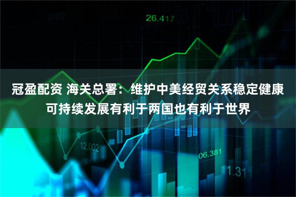 冠盈配资 海关总署：维护中美经贸关系稳定健康可持续发展有利于两国也有利于世界