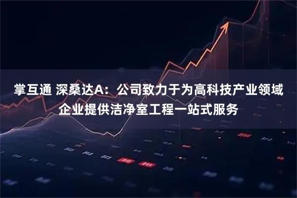 掌互通 深桑达A：公司致力于为高科技产业领域企业提供洁净室工程一站式服务