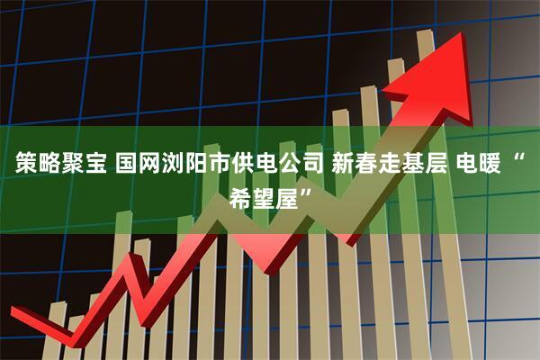 策略聚宝 国网浏阳市供电公司 新春走基层 电暖 “希望屋”