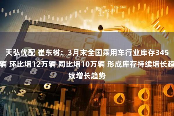天弘优配 崔东树：3月末全国乘用车行业库存345万辆 环比增12万辆 同比增10万辆 形成库存持续增长趋势