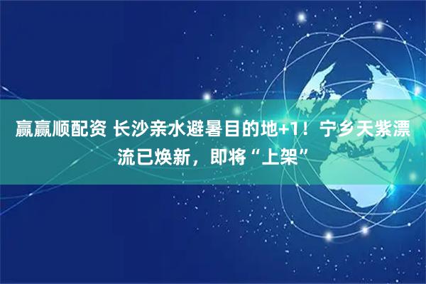 赢赢顺配资 长沙亲水避暑目的地+1！宁乡天紫漂流已焕新，即将“上架”