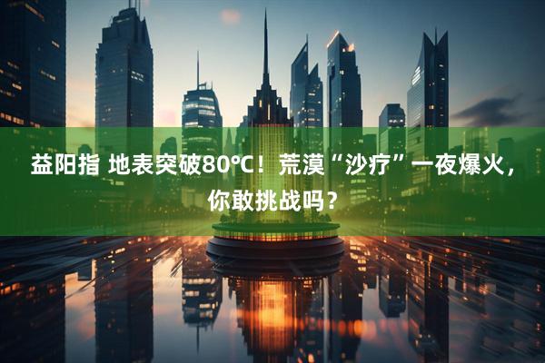 益阳指 地表突破80℃！荒漠“沙疗”一夜爆火，你敢挑战吗？